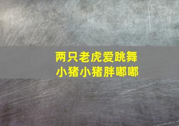 两只老虎爱跳舞 小猪小猪胖嘟嘟